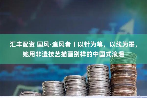 汇丰配资 国风·追风者〡以针为笔，以线为墨，她用非遗技艺描画别样的中国式浪漫