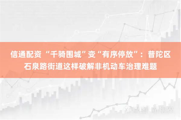 信通配资 “千骑围城”变“有序停放”：普陀区石泉路街道这样破解非机动车治理难题