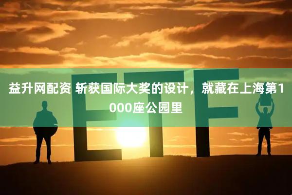 益升网配资 斩获国际大奖的设计，就藏在上海第1000座公园里