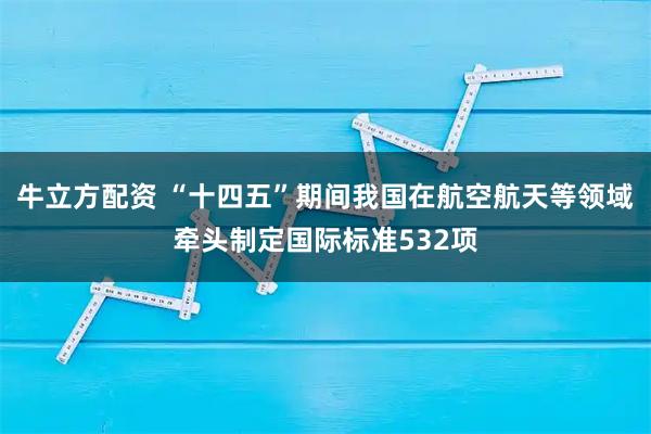 牛立方配资 “十四五”期间我国在航空航天等领域牵头制定国际标准532项