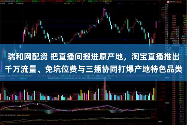 瑞和网配资 把直播间搬进原产地，淘宝直播推出千万流量、免坑位费与三播协同打爆产地特色品类