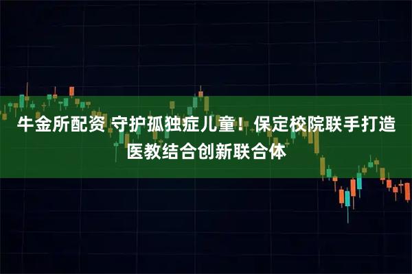 牛金所配资 守护孤独症儿童！保定校院联手打造医教结合创新联合体