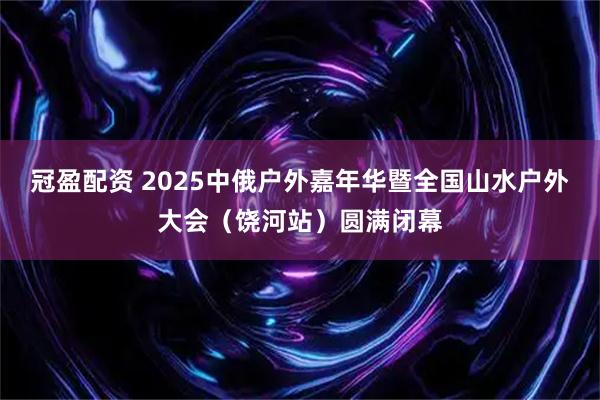 冠盈配资 2025中俄户外嘉年华暨全国山水户外大会（饶河站）圆满闭幕