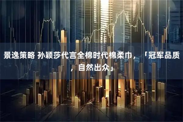 景逸策略 孙颖莎代言全棉时代棉柔巾，「冠军品质，自然出众」