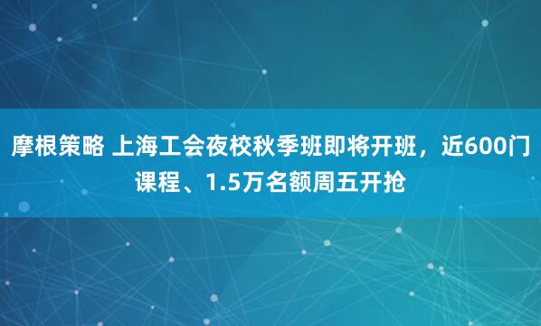 摩根策略 上海工会夜校秋季班即将开班，近600门课程、1.5万名额周五开抢
