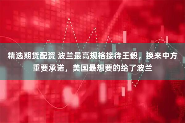 精选期货配资 波兰最高规格接待王毅，换来中方重要承诺，美国最想要的给了波兰