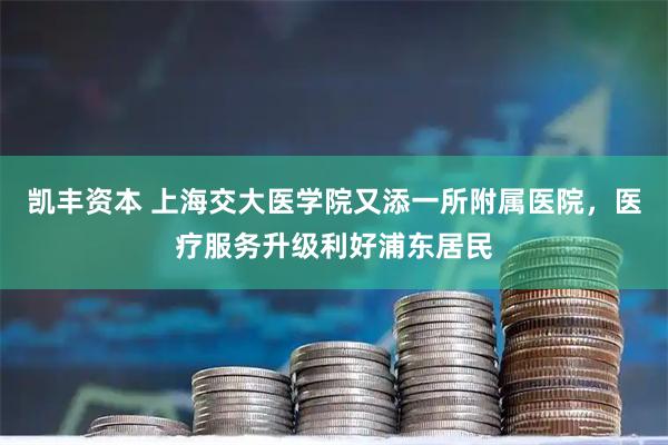 凯丰资本 上海交大医学院又添一所附属医院，医疗服务升级利好浦东居民
