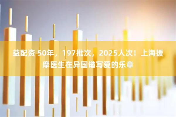 益配资 50年，197批次，2025人次！上海援摩医生在异国谱写爱的乐章