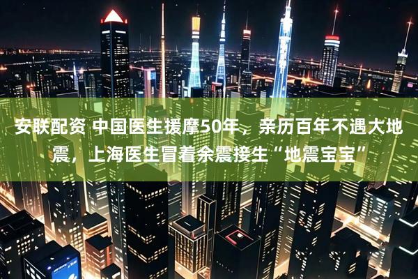 安联配资 中国医生援摩50年，亲历百年不遇大地震，上海医生冒着余震接生“地震宝宝”