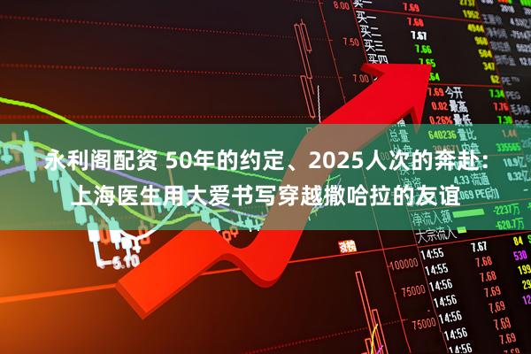 永利阁配资 50年的约定、2025人次的奔赴：上海医生用大爱书写穿越撒哈拉的友谊