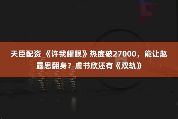 天臣配资 《许我耀眼》热度破27000，能让赵露思翻身？虞书欣还有《双轨》