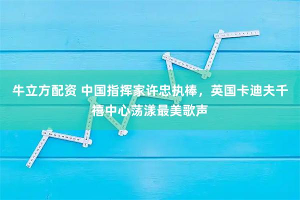 牛立方配资 中国指挥家许忠执棒，英国卡迪夫千禧中心荡漾最美歌声