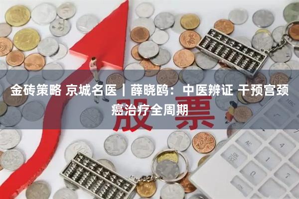 金砖策略 京城名医｜薛晓鸥：中医辨证 干预宫颈癌治疗全周期