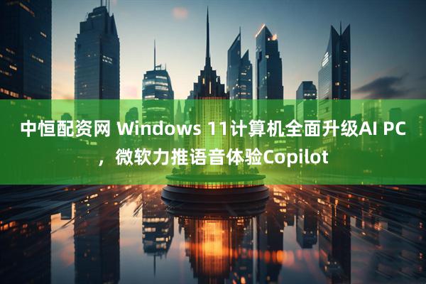中恒配资网 Windows 11计算机全面升级AI PC，微软力推语音体验Copilot