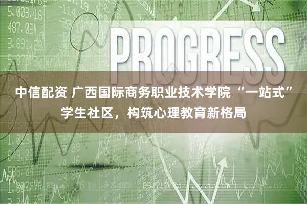 中信配资 广西国际商务职业技术学院 “一站式”学生社区，构筑心理教育新格局