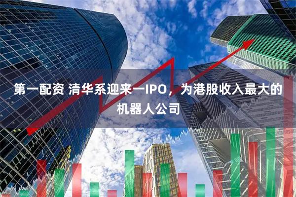 第一配资 清华系迎来一IPO，为港股收入最大的机器人公司