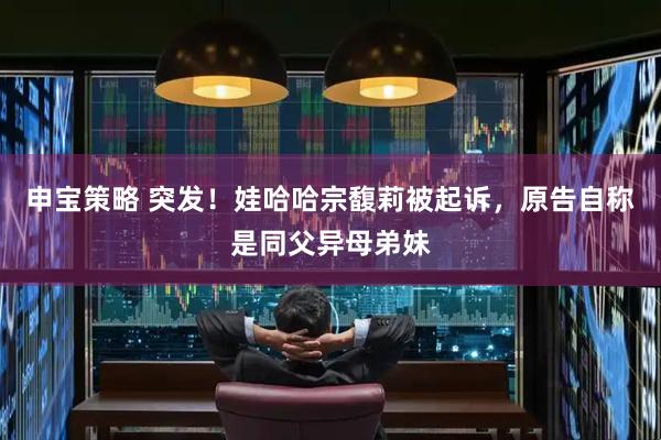 申宝策略 突发！娃哈哈宗馥莉被起诉，原告自称是同父异母弟妹