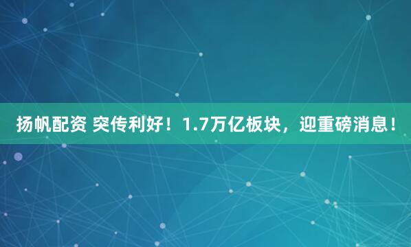 扬帆配资 突传利好！1.7万亿板块，迎重磅消息！