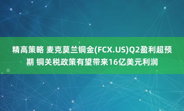 精高策略 麦克莫兰铜金(FCX.US)Q2盈利超预期 铜关税政策有望带来16亿美元利润