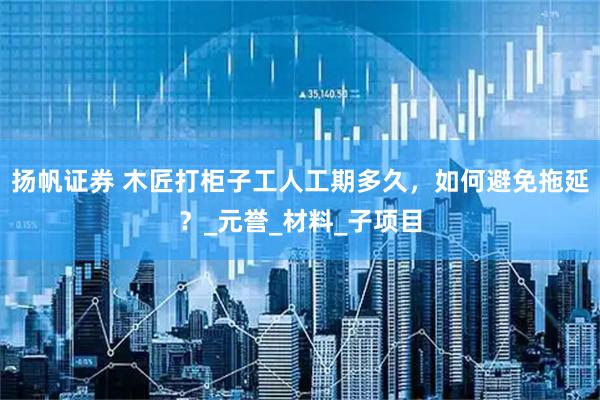 扬帆证券 木匠打柜子工人工期多久，如何避免拖延？_元誉_材料_子项目