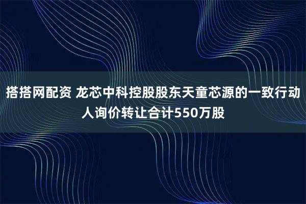 搭搭网配资 龙芯中科控股股东天童芯源的一致行动人询价转让合计550万股