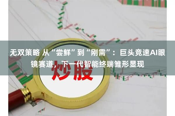 无双策略 从“尝鲜”到“刚需”：巨头竞速AI眼镜赛道，下一代智能终端雏形显现