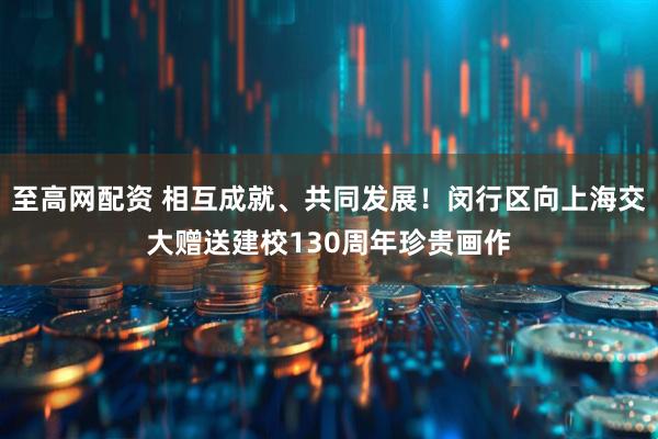 至高网配资 相互成就、共同发展！闵行区向上海交大赠送建校130周年珍贵画作