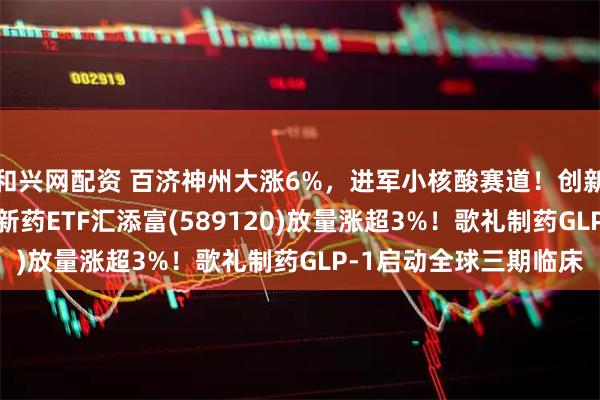 和兴网配资 百济神州大涨6%，进军小核酸赛道！创新药携手CXO，科创创新药ETF汇添富(589120)放量涨超3%！歌礼制药GLP-1启动全球三期临床