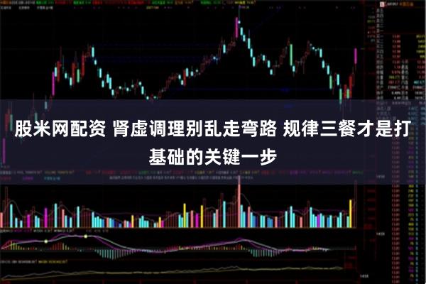 股米网配资 肾虚调理别乱走弯路 规律三餐才是打基础的关键一步