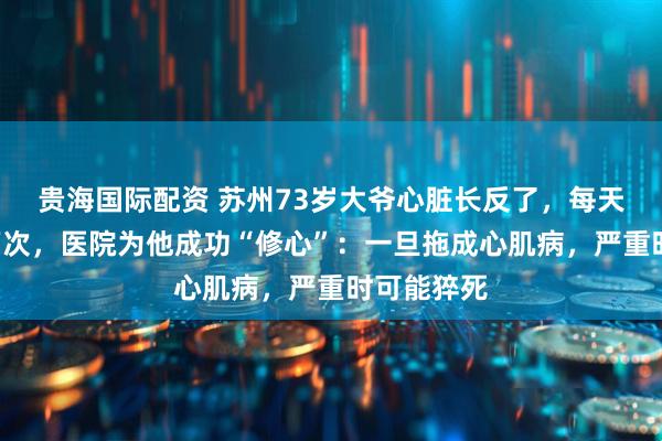 贵海国际配资 苏州73岁大爷心脏长反了，每天乱跳超3万次，医院为他成功“修心”：一旦拖成心肌病，严重时可能猝死